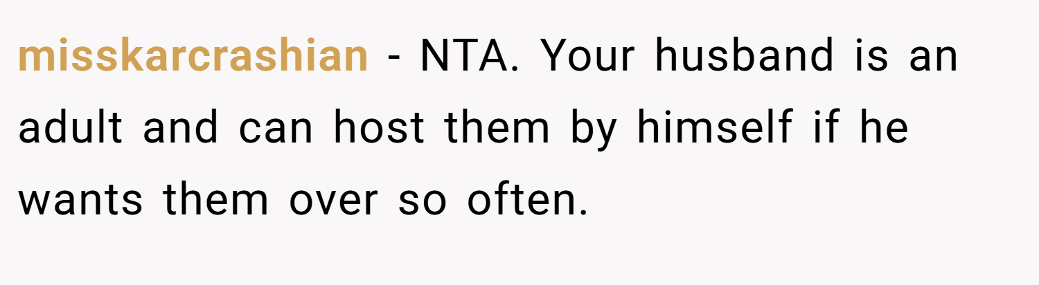 misskarcrashian − NTA. Your husband is an adult and can host them by himself if he wants them over so often.