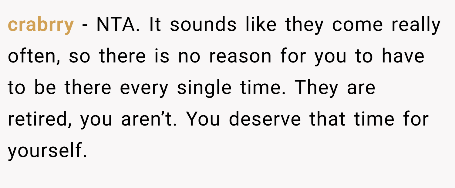 crabrry − NTA. It sounds like they come really often, so there is no reason for you to have to be there every single time. They are retired, you aren’t. You deserve that time for yourself.