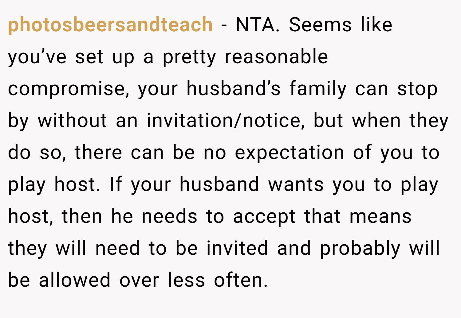 photosbeersandteach − NTA. Seems like you’ve set up a pretty reasonable compromise, your husband’s family can stop by without an invitation/notice, but when they do so, there can be no expectation of you to play host. If your husband wants you to play host, then he needs to accept that means they will need to be invited and probably will be allowed over less often.