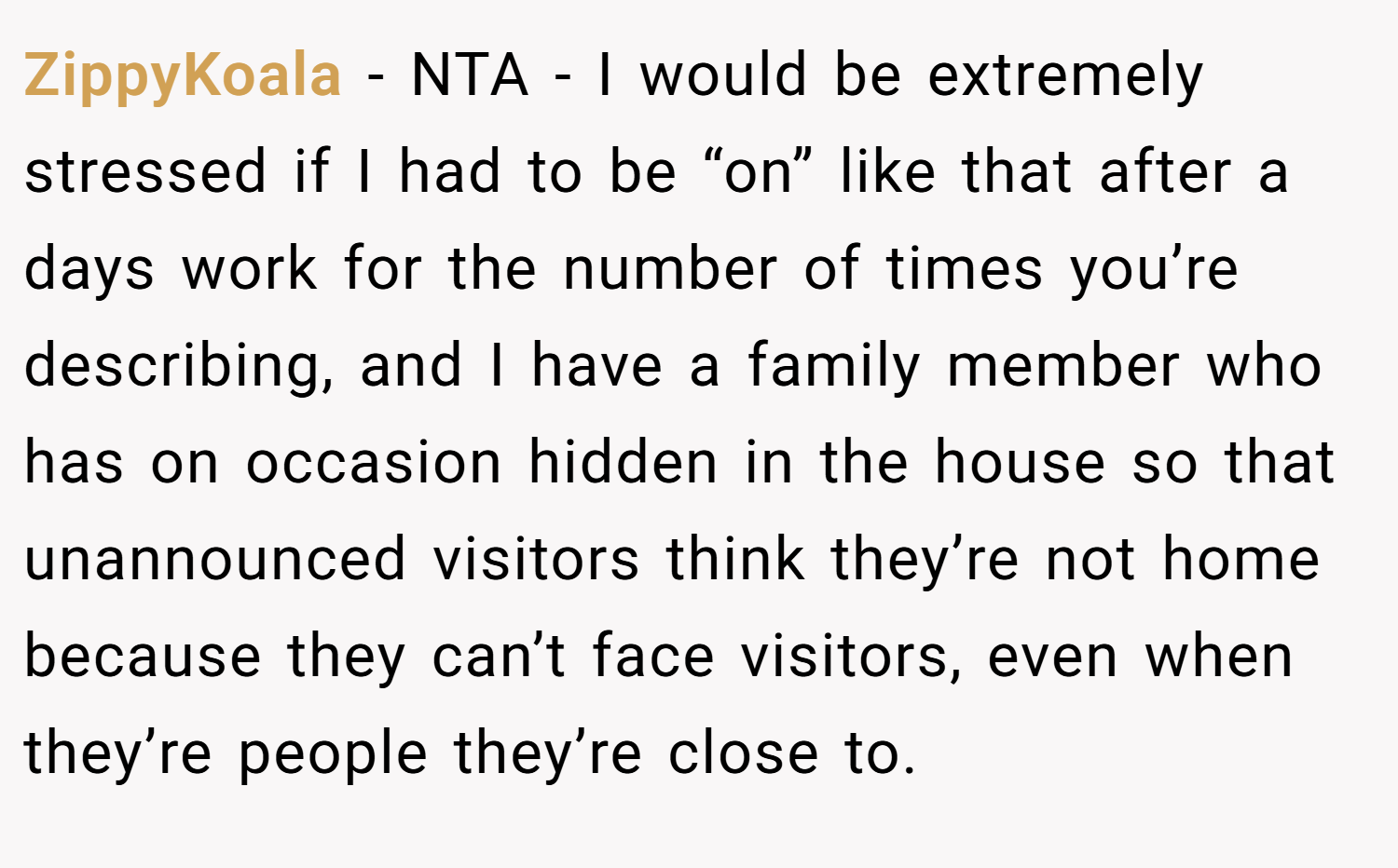 ZippyKoala − NTA - I would be extremely stressed if I had to be “on” like that after a days work for the number of times you’re describing, and I have a family member who has on occasion hidden in the house so that unannounced visitors think they’re not home because they can’t face visitors, even when they’re people they’re close to.