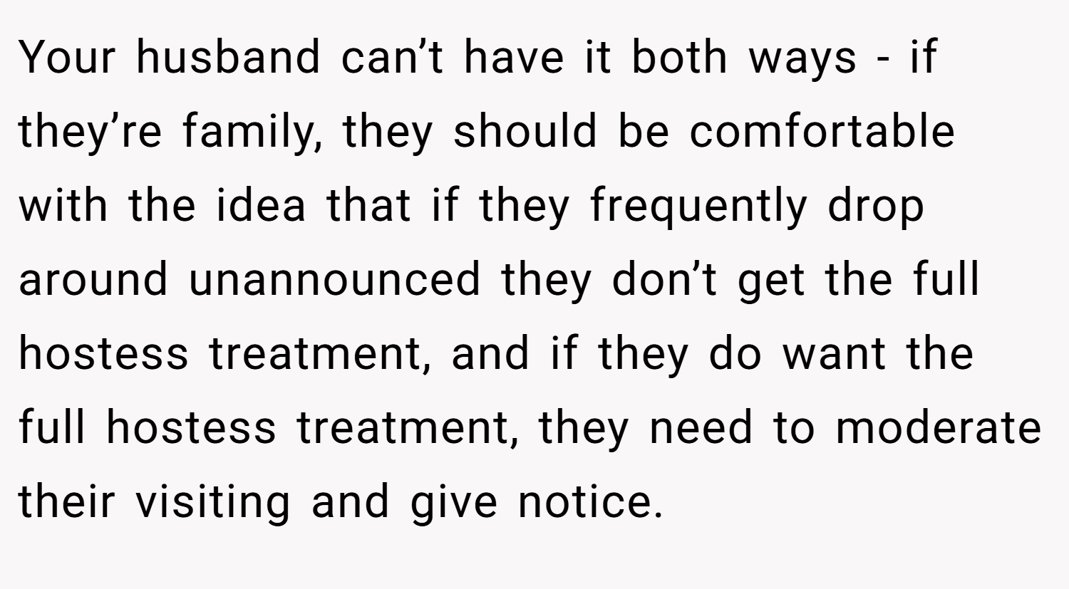 Your husband can’t have it both ways - if they’re family, they should be comfortable with the idea that if they frequently drop around unannounced they don’t get the full hostess treatment, and if they do want the full hostess treatment, they need to moderate their visiting and give notice.