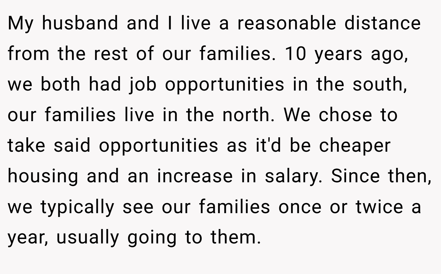 My husband and I live a reasonable distance from the rest of our families. 10 years ago, we both had job opportunities in the south, our families live in the north. We chose to take said opportunities as it'd be cheaper housing and an increase in salary. Since then, we typically see our families once or twice a year, usually going to them.