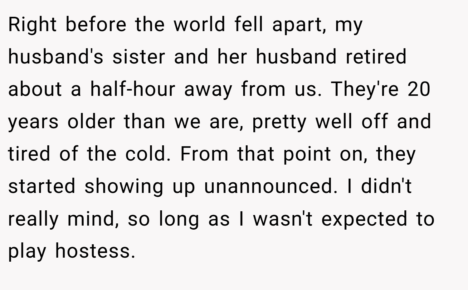 Right before the world fell apart, my husband's sister and her husband retired about a half-hour away from us. They're 20 years older than we are, pretty well off and tired of the cold. From that point on, they started showing up unannounced. I didn't really mind, so long as I wasn't expected to play hostess.