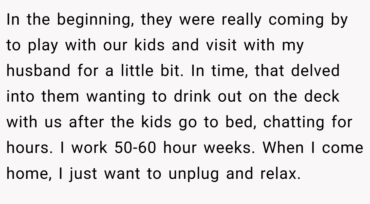 In the beginning, they were really coming by to play with our kids and visit with my husband for a little bit. In time, that delved into them wanting to drink out on the deck with us after the kids go to bed, chatting for hours. I work 50-60 hour weeks. When I come home, I just want to unplug and relax.