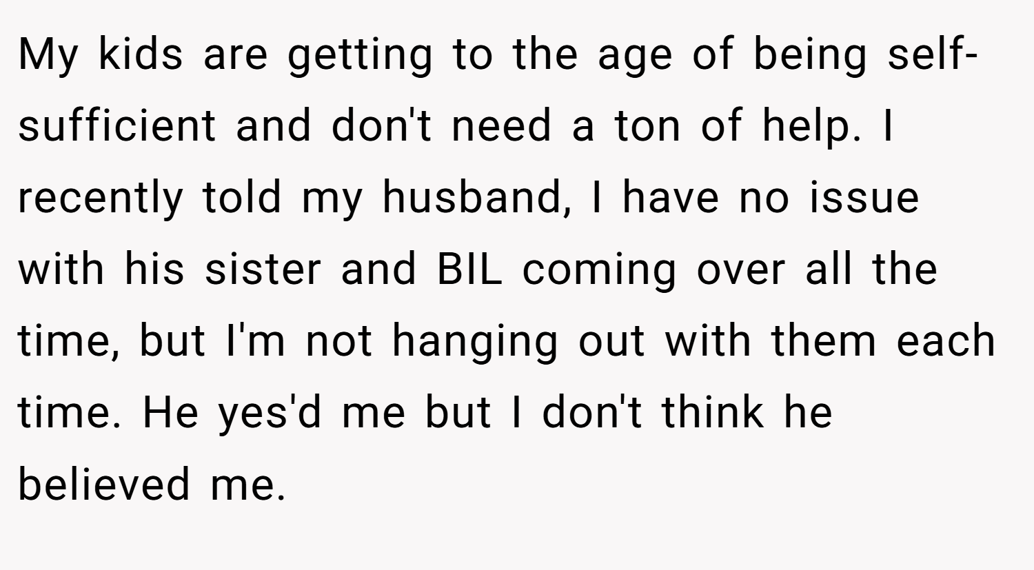My kids are getting to the age of being self-sufficient and don't need a ton of help. I recently told my husband, I have no issue with his sister and BIL coming over all the time, but I'm not hanging out with them each time. He yes'd me but I don't think he believed me.