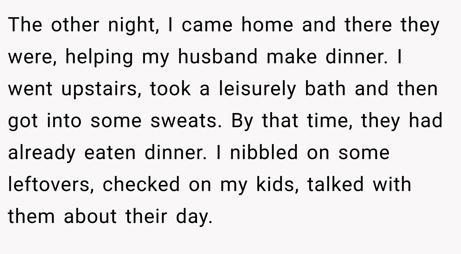 The other night, I came home and there they were, helping my husband make dinner. I went upstairs, took a leisurely bath and then got into some sweats. By that time, they had already eaten dinner. I nibbled on some leftovers, checked on my kids, talked with them about their day.