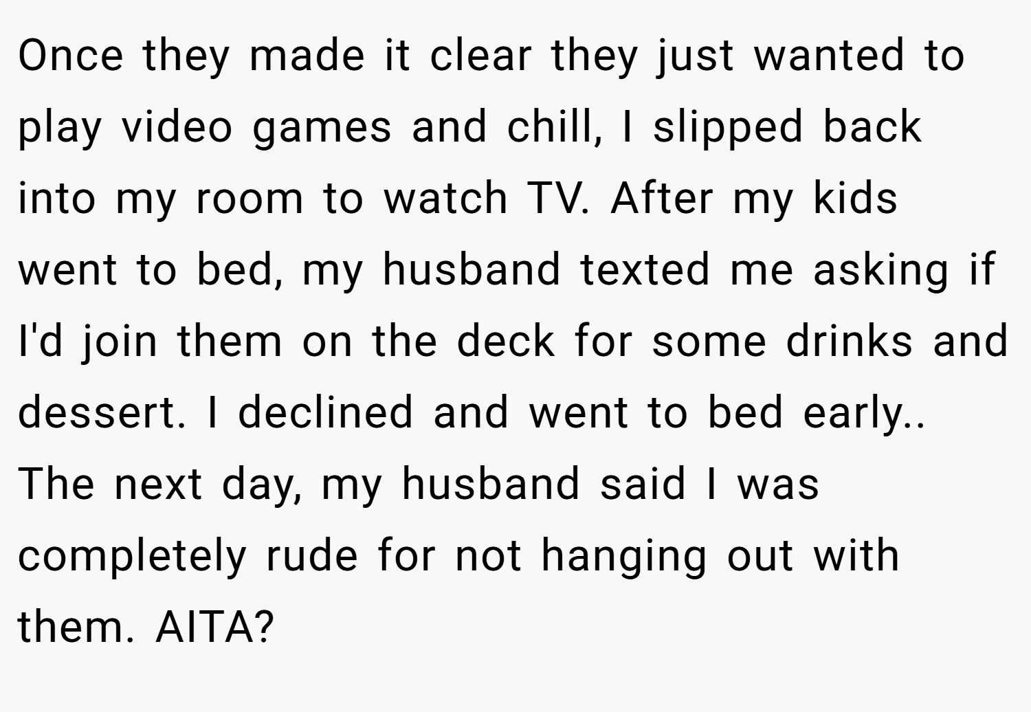Once they made it clear they just wanted to play video games and chill, I slipped back into my room to watch TV. After my kids went to bed, my husband texted me asking if I'd join them on the deck for some drinks and dessert. I declined and went to bed early.. The next day, my husband said I was completely rude for not hanging out with them. AITA?