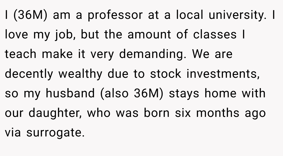 I (36M) am a professor at a local university. I love my job, but the amount of classes I teach make it very demanding. We are decently wealthy due to stock investments, so my husband (also 36M) stays home with our daughter, who was born six months ago via surrogate.
