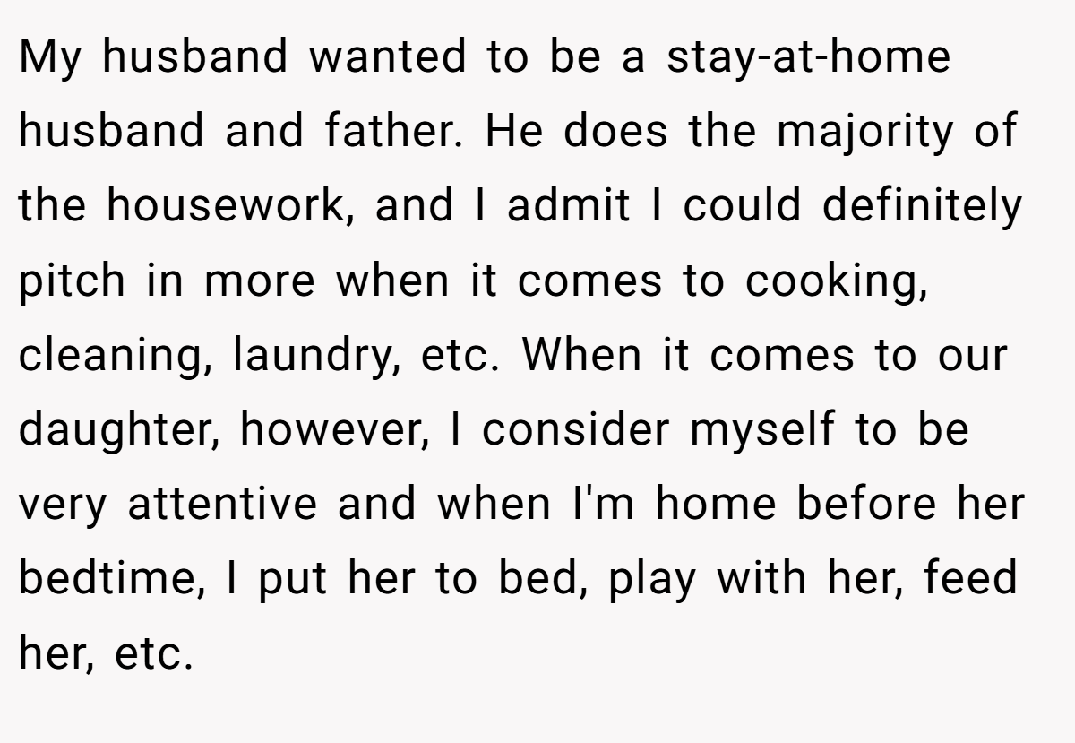 My husband wanted to be a stay-at-home husband and father. He does the majority of the housework, and I admit I could definitely pitch in more when it comes to cooking, cleaning, laundry, etc. When it comes to our daughter, however, I consider myself to be very attentive and when I'm home before her bedtime, I put her to bed, play with her, feed her, etc.