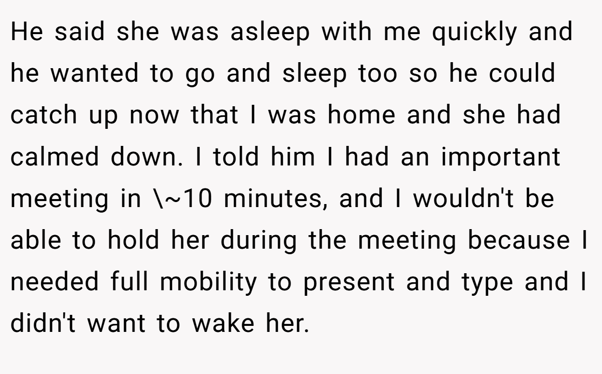 He said she was asleep with me quickly and he wanted to go and sleep too so he could catch up now that I was home and she had calmed down. I told him I had an important meeting in \~10 minutes, and I wouldn't be able to hold her during the meeting because I needed full mobility to present and type and I didn't want to wake her.