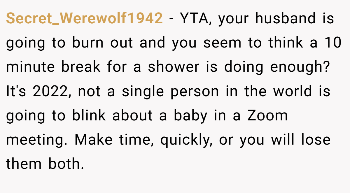 Secret_Werewolf1942 - YTA, your husband is going to burn out and you seem to think a 10 minute break for a shower is doing enough? It's 2022, not a single person in the world is going to blink about a baby in a Zoom meeting. Make time, quickly, or you will lose them both.