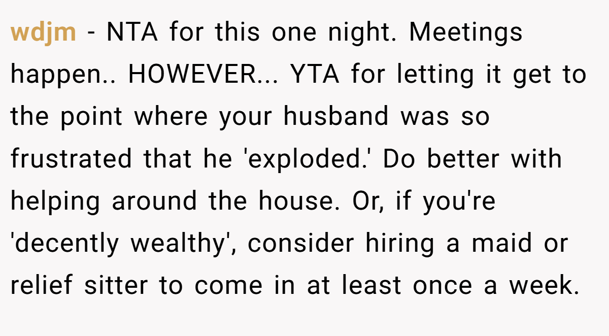 wdjm - NTA for this one night. Meetings happen.. HOWEVER... YTA for letting it get to the point where your husband was so frustrated that he 'exploded.' Do better with helping around the house. Or, if you're 'decently wealthy', consider hiring a maid or relief sitter to come in at least once a week.