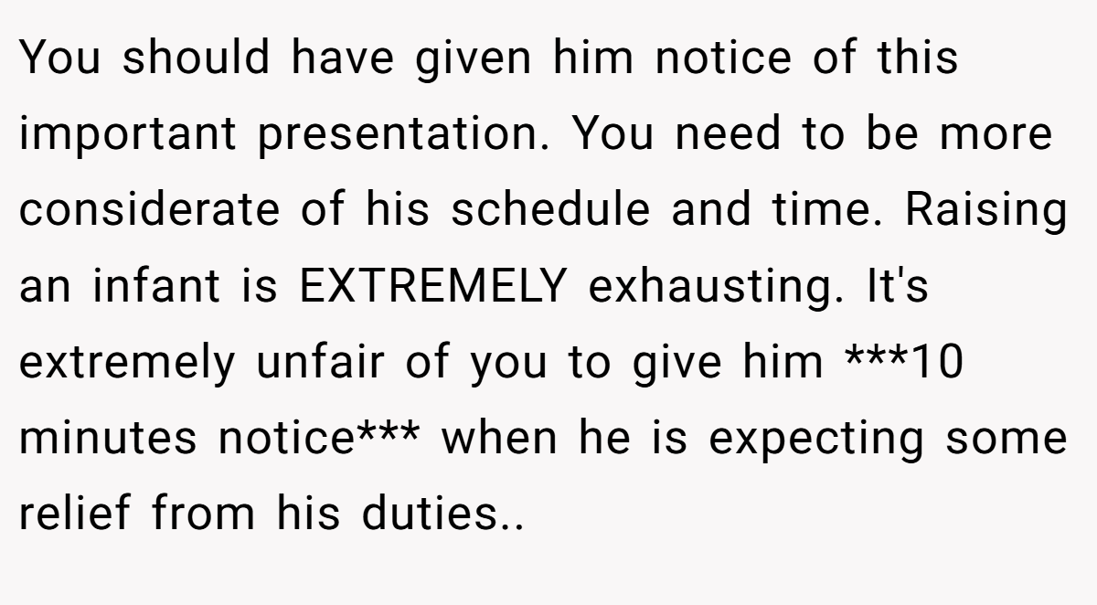 You should have given him notice of this important presentation. You need to be more considerate of his schedule and time. Raising an infant is EXTREMELY exhausting. It's extremely unfair of you to give him ***10 minutes notice*** when he is expecting some relief from his duties..