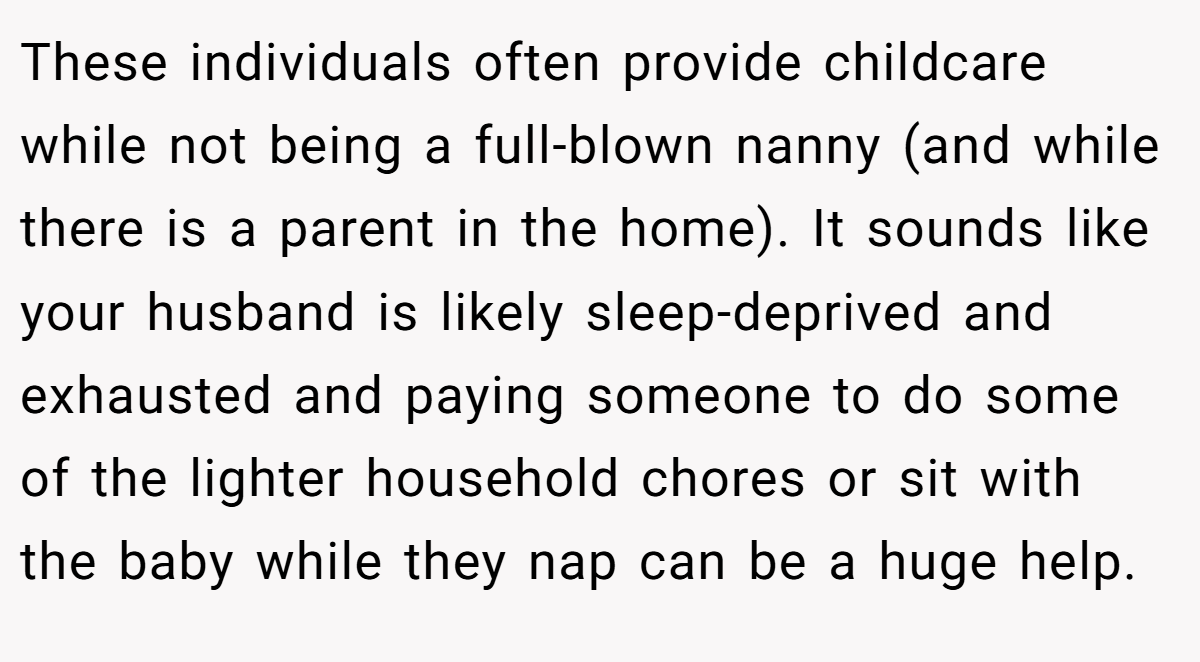 These individuals often provide childcare while not being a full-blown nanny (and while there is a parent in the home). It sounds like your husband is likely sleep-deprived and exhausted and paying someone to do some of the lighter household chores or sit with the baby while they nap can be a huge help.