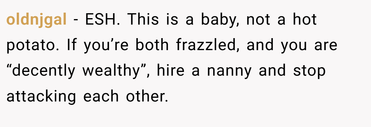 oldnjgal - ESH. This is a baby, not a hot potato. If you’re both frazzled, and you are “decently wealthy”, hire a nanny and stop attacking each other.