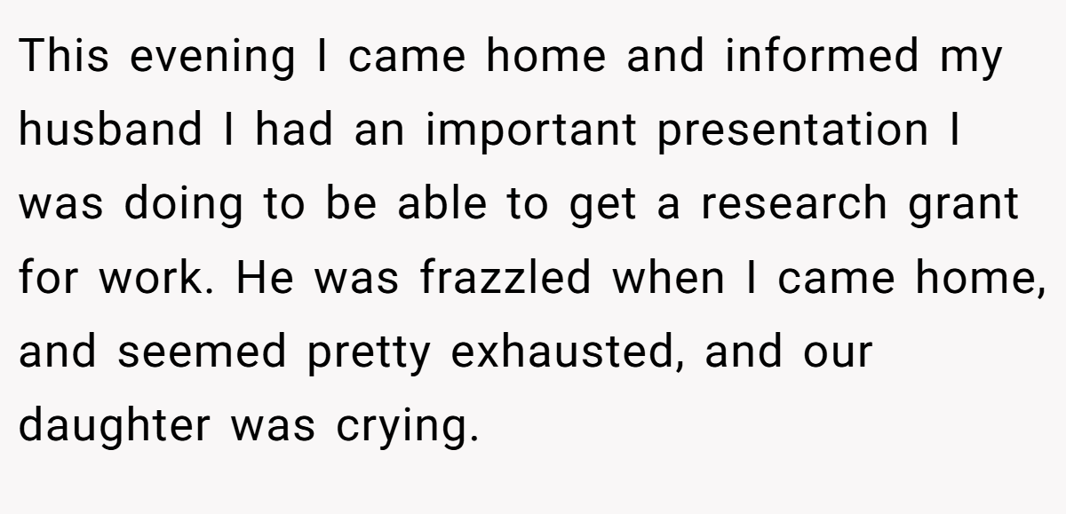 This evening I came home and informed my husband I had an important presentation I was doing to be able to get a research grant for work. He was frazzled when I came home, and seemed pretty exhausted, and our daughter was crying.