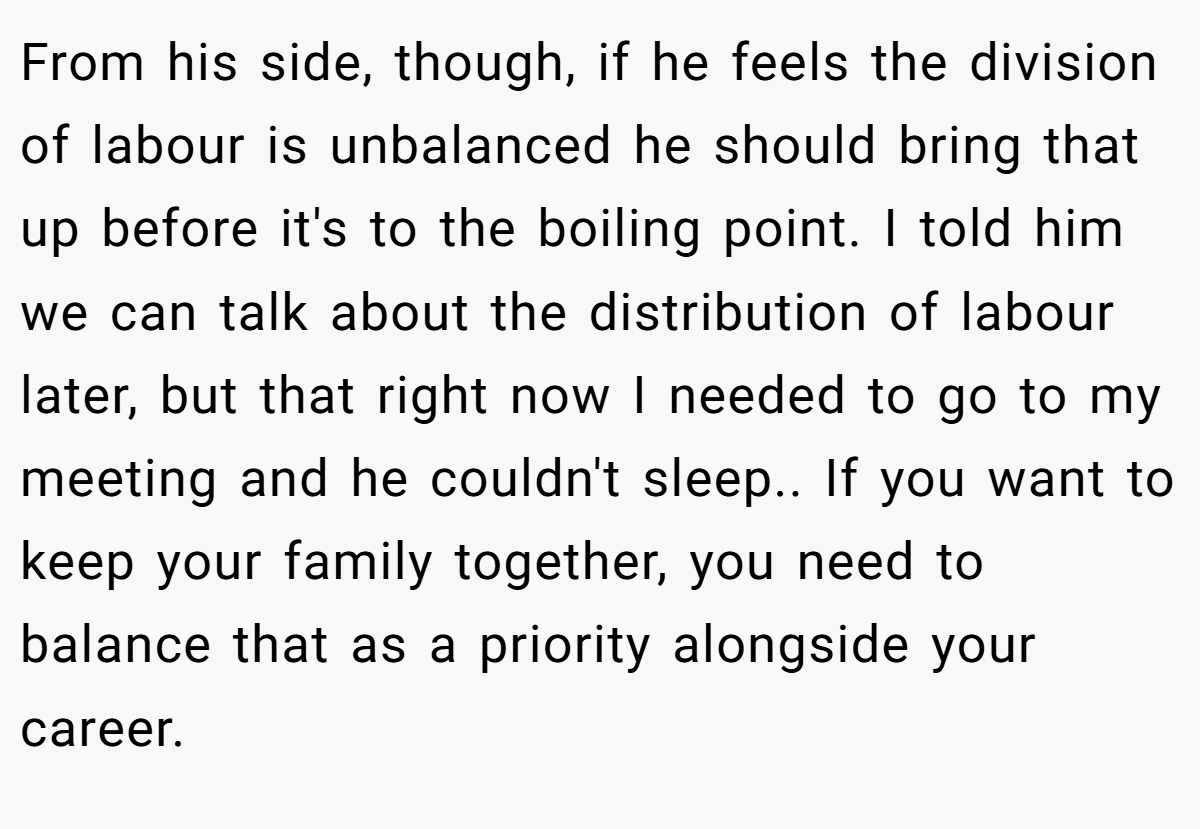 From his side, though, if he feels the division of labour is unbalanced he should bring that up before it's to the boiling point. I told him we can talk about the distribution of labour later, but that right now I needed to go to my meeting and he couldn't sleep.. If you want to keep your family together, you need to balance that as a priority alongside your career.
