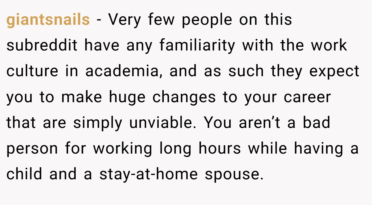 giantsnails - Very few people on this subreddit have any familiarity with the work culture in academia, and as such they expect you to make huge changes to your career that are simply unviable. You aren’t a bad person for working long hours while having a child and a stay-at-home spouse.