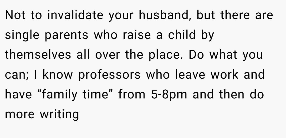 Not to invalidate your husband, but there are single parents who raise a child by themselves all over the place. Do what you can; I know professors who leave work and have “family time” from 5-8pm and then do more writing