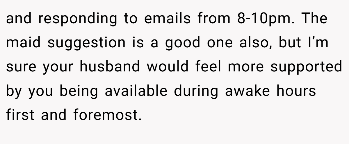 and responding to emails from 8-10pm. The maid suggestion is a good one also, but I’m sure your husband would feel more supported by you being available during awake hours first and foremost.