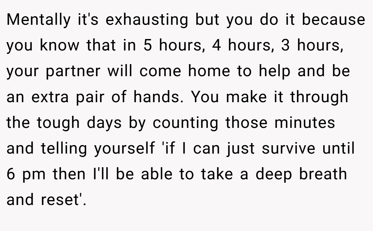 Mentally it's exhausting but you do it because you know that in 5 hours, 4 hours, 3 hours, your partner will come home to help and be an extra pair of hands. You make it through the tough days by counting those minutes and telling yourself 'if I can just survive until 6 pm then I'll be able to take a deep breath and reset'.