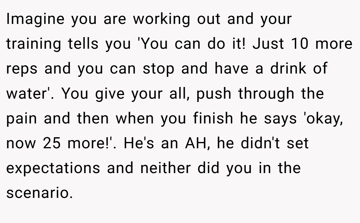 Imagine you are working out and your training tells you 'You can do it! Just 10 more reps and you can stop and have a drink of water'. You give your all, push through the pain and then when you finish he says 'okay, now 25 more!'. He's an AH, he didn't set expectations and neither did you in the scenario.