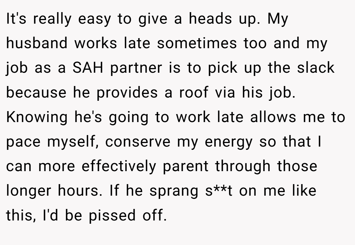 It's really easy to give a heads up. My husband works late sometimes too and my job as a SAH partner is to pick up the slack because he provides a roof via his job. Knowing he's going to work late allows me to pace myself, conserve my energy so that I can more effectively parent through those longer hours. If he sprang s**t on me like this, I'd be pissed off.