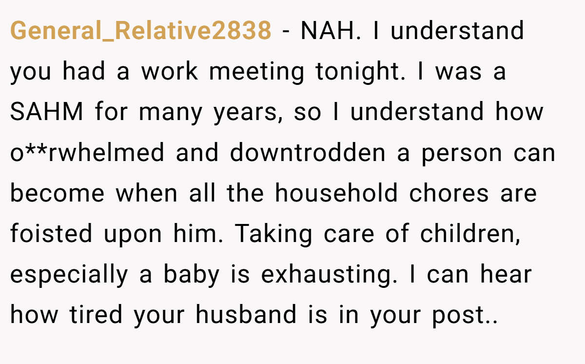 General_Relative2838 - NAH. I understand you had a work meeting tonight. I was a SAHM for many years, so I understand how o**rwhelmed and downtrodden a person can become when all the household chores are foisted upon him. Taking care of children, especially a baby is exhausting. I can hear how tired your husband is in your post..