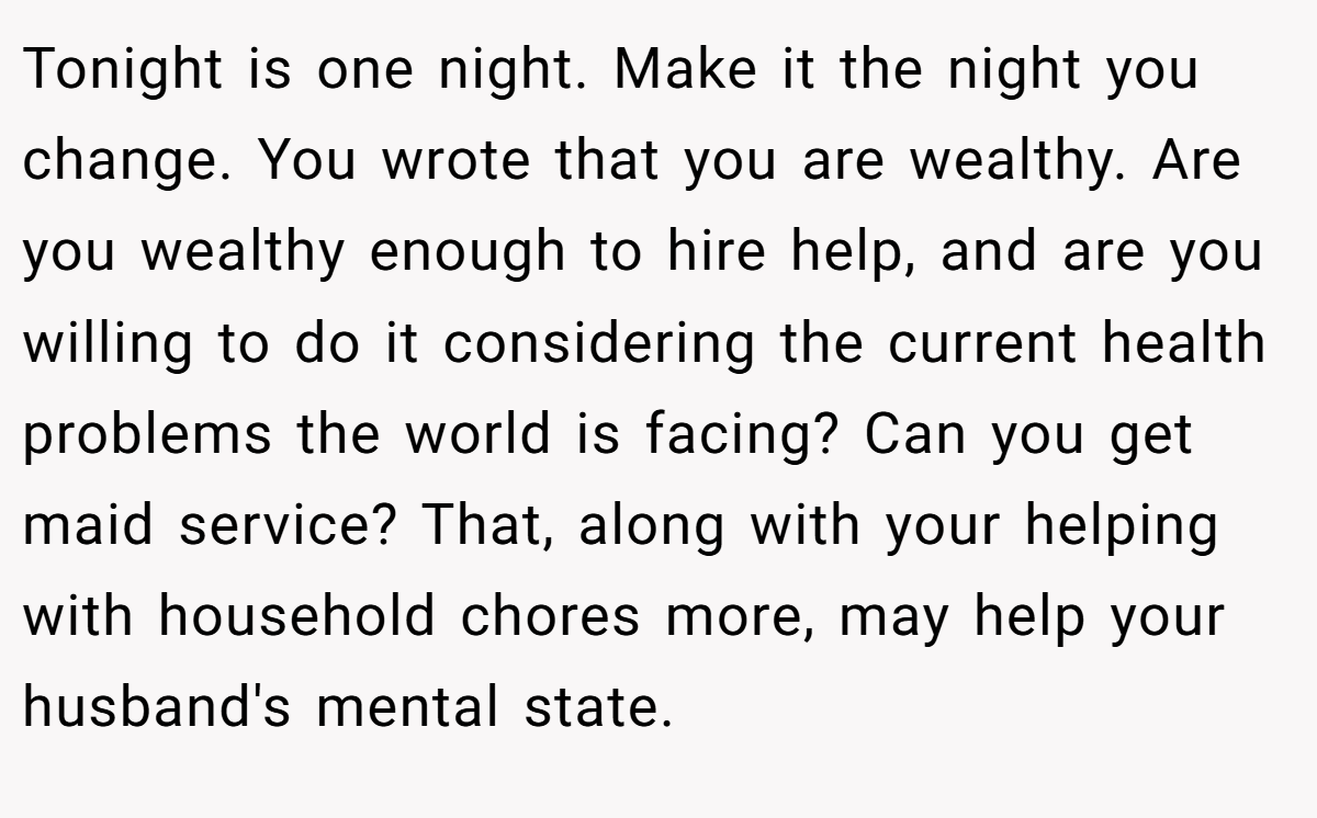 Tonight is one night. Make it the night you change. You wrote that you are wealthy. Are you wealthy enough to hire help, and are you willing to do it considering the current health problems the world is facing? Can you get maid service? That, along with your helping with household chores more, may help your husband's mental state.