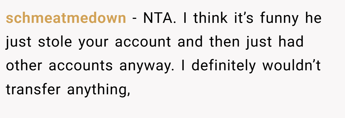 schmeatmedown − NTA. I think it’s funny he just stole your account and then just had other accounts anyway. I definitely wouldn’t transfer anything,
