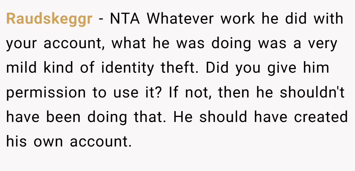 Raudskeggr − NTA Whatever work he did with your account, what he was doing was a very mild kind of identity theft. Did you give him permission to use it? If not, then he shouldn't have been doing that. He should have created his own account.