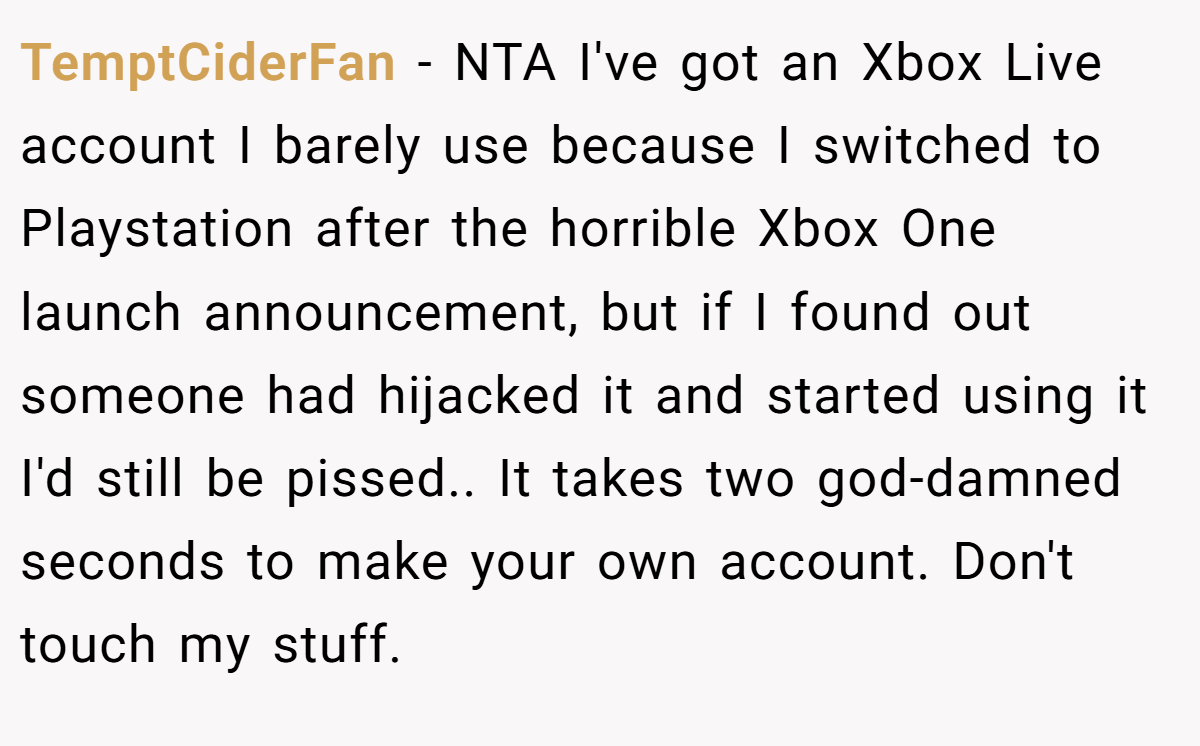 TemptCiderFan − NTA I've got an Xbox Live account I barely use because I switched to Playstation after the horrible Xbox One launch announcement, but if I found out someone had hijacked it and started using it I'd still be pissed.. It takes two god-damned seconds to make your own account. Don't touch my stuff.