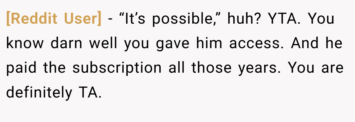 [Reddit User] − “It’s possible,” huh? YTA. You know darn well you gave him access. And he paid the subscription all those years. You are definitely TA.
