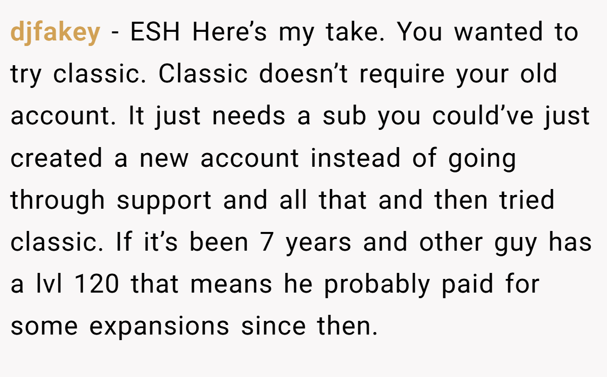 djfakey − ESH Here’s my take. You wanted to try classic. Classic doesn’t require your old account. It just needs a sub you could’ve just created a new account instead of going through support and all that and then tried classic. If it’s been 7 years and other guy has a lvl 120 that means he probably paid for some expansions since then.