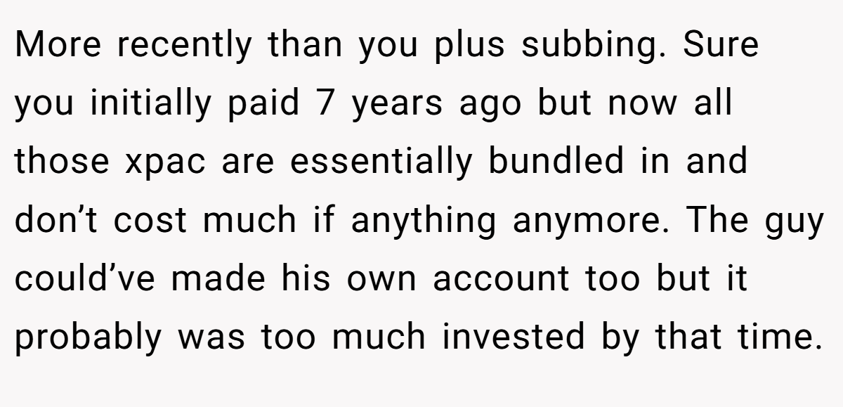 More recently than you plus subbing. Sure you initially paid 7 years ago but now all those xpac are essentially bundled in and don’t cost much if anything anymore. The guy could’ve made his own account too but it probably was too much invested by that time.