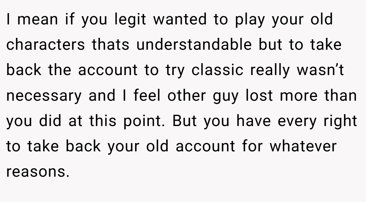 I mean if you legit wanted to play your old characters thats understandable but to take back the account to try classic really wasn’t necessary and I feel other guy lost more than you did at this point. But you have every right to take back your old account for whatever reasons.