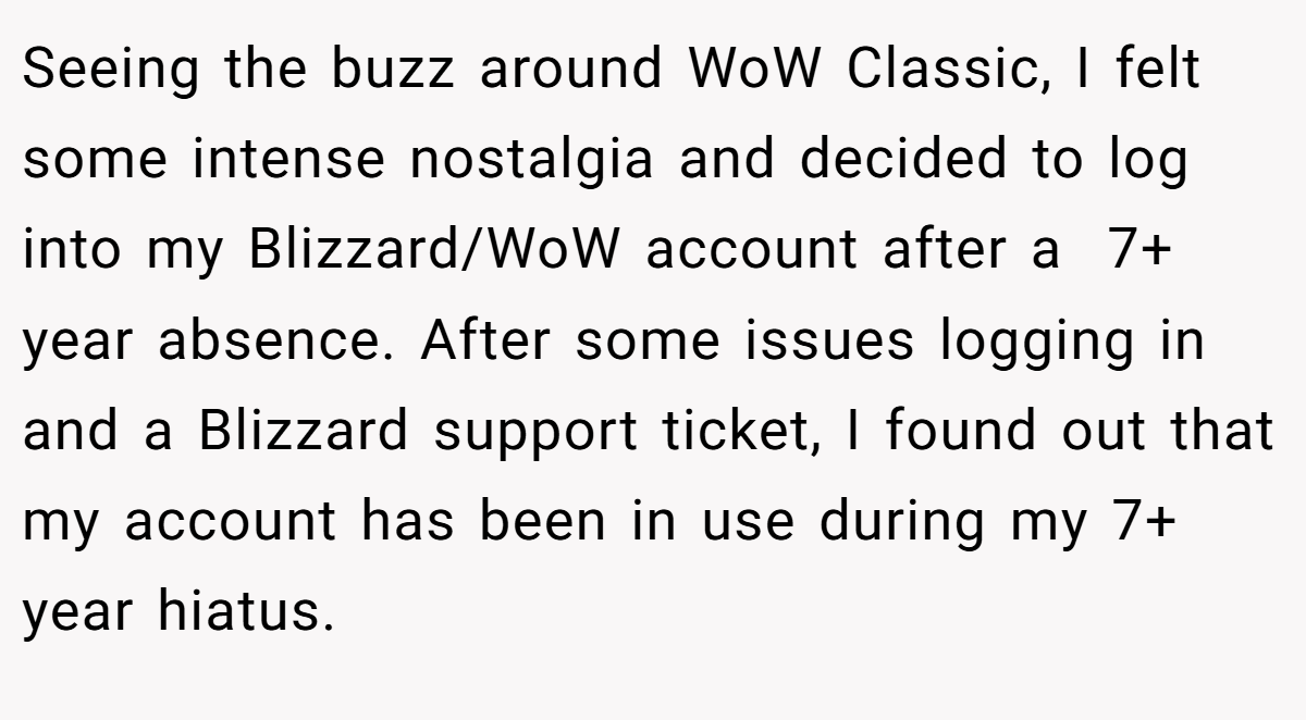 Seeing the buzz around WoW Classic, I felt some intense nostalgia and decided to log into my Blizzard/WoW account after a  7+ year absence. After some issues logging in and a Blizzard support ticket, I found out that my account has been in use during my 7+ year hiatus.