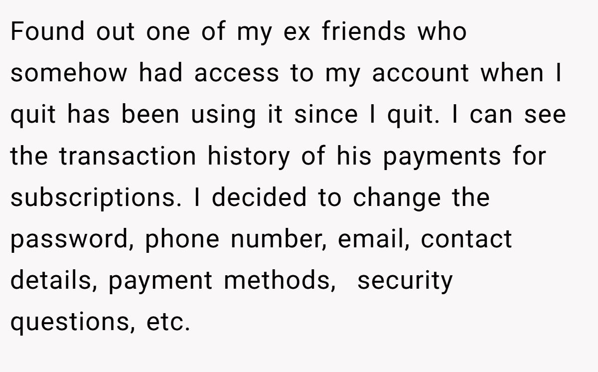 Found out one of my ex friends who somehow had access to my account when I quit has been using it since I quit. I can see the transaction history of his payments for subscriptions. I decided to change the password, phone number, email, contact details, payment methods,  security questions, etc.