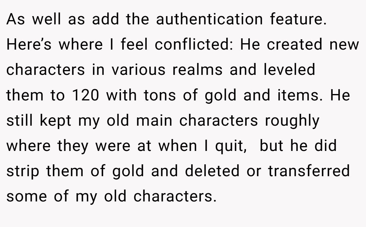 As well as add the authentication feature. Here’s where I feel conflicted: He created new characters in various realms and leveled them to 120 with tons of gold and items. He still kept my old main characters roughly where they were at when I quit,  but he did strip them of gold and deleted or transferred some of my old characters.