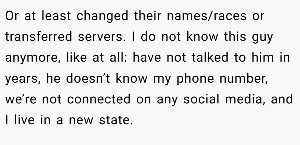 Or at least changed their names/races or transferred servers. I do not know this guy anymore, like at all: have not talked to him in years, he doesn’t know my phone number, we’re not connected on any social media, and I live in a new state.