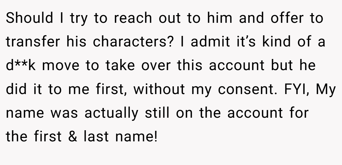 Should I try to reach out to him and offer to transfer his characters? I admit it’s kind of a d**k move to take over this account but he did it to me first, without my consent. FYI, My name was actually still on the account for the first & last name!