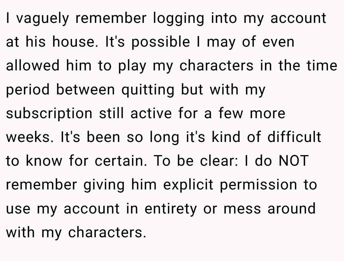 I vaguely remember logging into my account at his house. It's possible I may of even allowed him to play my characters in the time period between quitting but with my subscription still active for a few more weeks. It's been so long it's kind of difficult to know for certain. To be clear: I do NOT remember giving him explicit permission to use my account in entirety or mess around with my characters.