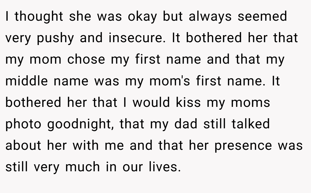 I thought she was okay but always seemed very pushy and insecure. It bothered her that my mom chose my first name and that my middle name was my mom's first name. It bothered her that I would kiss my moms photo goodnight, that my dad still talked about her with me and that her presence was still very much in our lives.