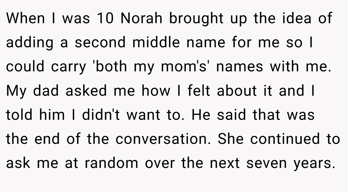 When I was 10 Norah brought up the idea of adding a second middle name for me so I could carry 'both my mom's' names with me. My dad asked me how I felt about it and I told him I didn't want to. He said that was the end of the conversation. She continued to ask me at random over the next seven years.