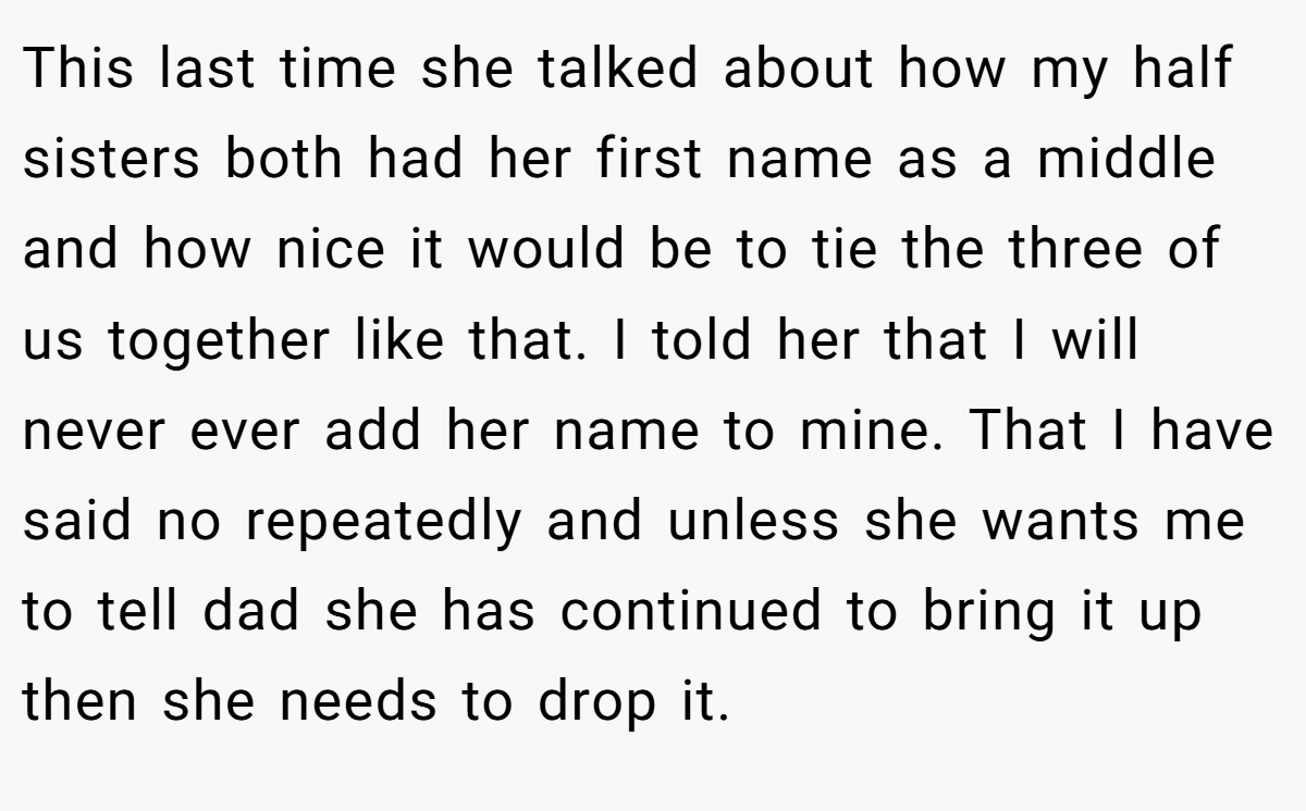 This last time she talked about how my half sisters both had her first name as a middle and how nice it would be to tie the three of us together like that. I told her that I will never ever add her name to mine. That I have said no repeatedly and unless she wants me to tell dad she has continued to bring it up then she needs to drop it.