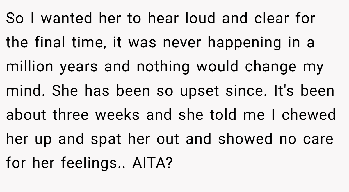 So I wanted her to hear loud and clear for the final time, it was never happening in a million years and nothing would change my mind. She has been so upset since. It's been about three weeks and she told me I chewed her up and spat her out and showed no care for her feelings.. AITA?