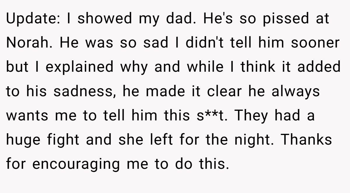 Update: I showed my dad. He's so pissed at Norah. He was so sad I didn't tell him sooner but I explained why and while I think it added to his sadness, he made it clear he always wants me to tell him this s**t. They had a huge fight and she left for the night. Thanks for encouraging me to do this.
