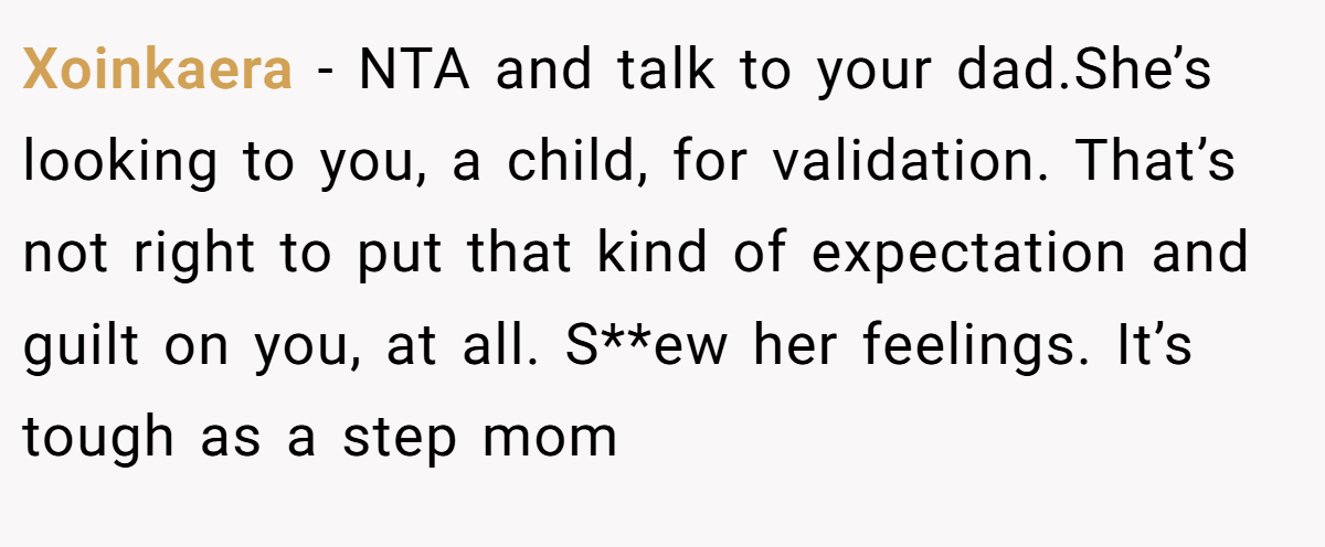 Xoinkaera − NTA and talk to your dad.She’s looking to you, a child, for validation. That’s not right to put that kind of expectation and guilt on you, at all. S**ew her feelings. It’s tough as a step mom