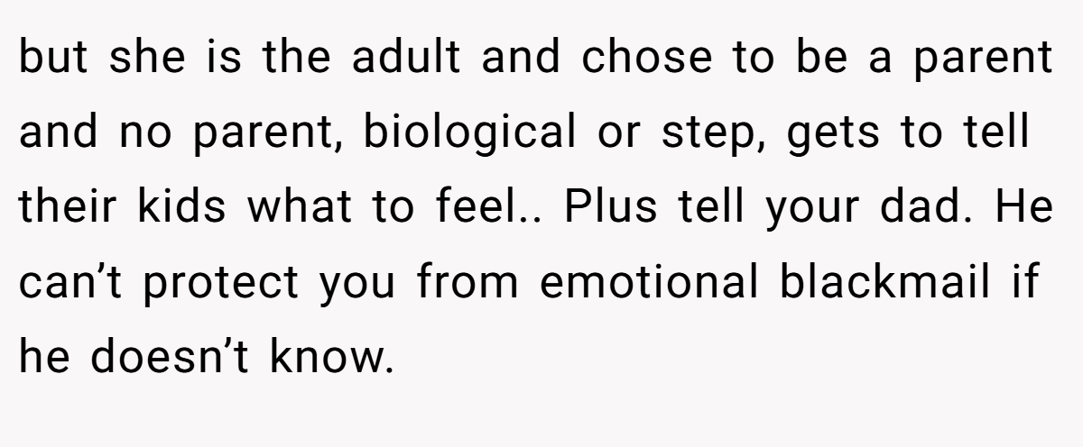 but she is the adult and chose to be a parent and no parent, biological or step, gets to tell their kids what to feel.. Plus tell your dad. He can’t protect you from emotional blackmail if he doesn’t know.