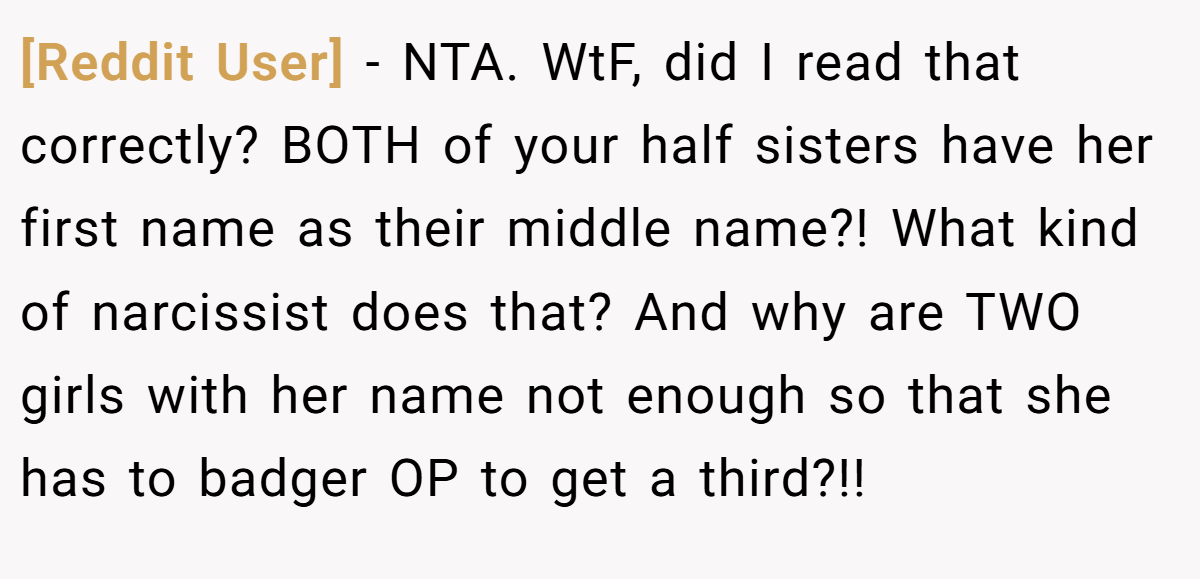 [Reddit User] − NTA. WtF, did I read that correctly? BOTH of your half sisters have her first name as their middle name?! What kind of narcissist does that? And why are TWO girls with her name not enough so that she has to badger OP to get a third?!!